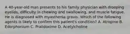 A 40-year-old man presents to his family physician with drooping eyelids, difficulty in chewing and swallowing, and muscle fatigue. He is diagnosed with myasthenia gravis. Which of the following agents is likely to confirm this patient's condition? A. Atropine B. Edorphonium C. Pralidoxime D. Acetylcholine