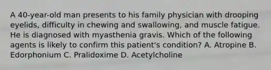 A 40-year-old man presents to his family physician with drooping eyelids, difficulty in chewing and swallowing, and muscle fatigue. He is diagnosed with myasthenia gravis. Which of the following agents is likely to confirm this patient's condition? A. Atropine B. Edorphonium C. Pralidoxime D. Acetylcholine