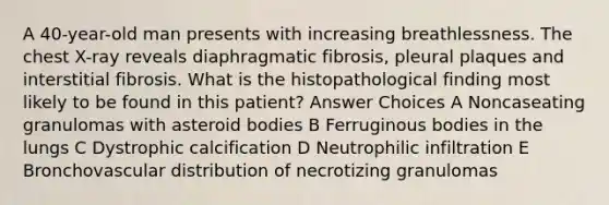 A 40-year-old man presents with increasing breathlessness. The chest X-ray reveals diaphragmatic fibrosis, pleural plaques and interstitial fibrosis. What is the histopathological finding most likely to be found in this patient? Answer Choices A Noncaseating granulomas with asteroid bodies B Ferruginous bodies in the lungs C Dystrophic calcification D Neutrophilic infiltration E Bronchovascular distribution of necrotizing granulomas