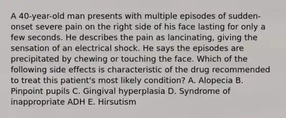 A 40-year-old man presents with multiple episodes of sudden-onset severe pain on the right side of his face lasting for only a few seconds. He describes the pain as lancinating, giving the sensation of an electrical shock. He says the episodes are precipitated by chewing or touching the face. Which of the following side effects is characteristic of the drug recommended to treat this patient's most likely condition? A. Alopecia B. Pinpoint pupils C. Gingival hyperplasia D. Syndrome of inappropriate ADH E. Hirsutism