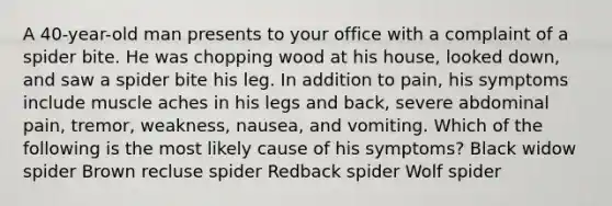 A 40-year-old man presents to your office with a complaint of a spider bite. He was chopping wood at his house, looked down, and saw a spider bite his leg. In addition to pain, his symptoms include muscle aches in his legs and back, severe abdominal pain, tremor, weakness, nausea, and vomiting. Which of the following is the most likely cause of his symptoms? Black widow spider Brown recluse spider Redback spider Wolf spider