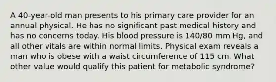 A 40-year-old man presents to his primary care provider for an annual physical. He has no significant past medical history and has no concerns today. His blood pressure is 140/80 mm Hg, and all other vitals are within normal limits. Physical exam reveals a man who is obese with a waist circumference of 115 cm. What other value would qualify this patient for metabolic syndrome?