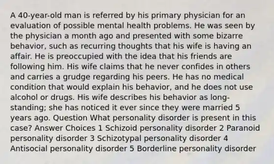 A 40-year-old man is referred by his primary physician for an evaluation of possible mental health problems. He was seen by the physician a month ago and presented with some bizarre behavior, such as recurring thoughts that his wife is having an affair. He is preoccupied with the idea that his friends are following him. His wife claims that he never confides in others and carries a grudge regarding his peers. He has no medical condition that would explain his behavior, and he does not use alcohol or drugs. His wife describes his behavior as long-standing; she has noticed it ever since they were married 5 years ago. Question What personality disorder is present in this case? Answer Choices 1 Schizoid personality disorder 2 Paranoid personality disorder 3 Schizotypal personality disorder 4 Antisocial personality disorder 5 Borderline personality disorder