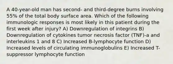 A 40-year-old man has second- and third-degree burns involving 55% of the total body surface area. Which of the following immunologic responses is most likely in this patient during the first week after injury? A) Downregulation of integrins B) Downregulation of cytokines tumor necrosis factor (TNF)-a and interleukins 1 and 8 C) Increased B-lymphocyte function D) Increased levels of circulating immunoglobulins E) Increased T-suppressor lymphocyte function