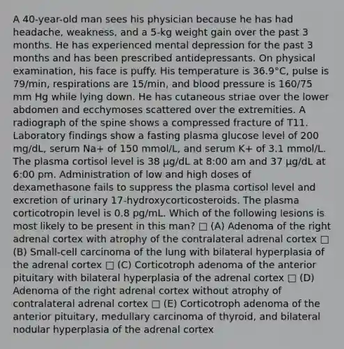 A 40-year-old man sees his physician because he has had headache, weakness, and a 5-kg weight gain over the past 3 months. He has experienced mental depression for the past 3 months and has been prescribed antidepressants. On physical examination, his face is puffy. His temperature is 36.9°C, pulse is 79/min, respirations are 15/min, and blood pressure is 160/75 mm Hg while lying down. He has cutaneous striae over the lower abdomen and ecchymoses scattered over the extremities. A radiograph of the spine shows a compressed fracture of T11. Laboratory findings show a fasting plasma glucose level of 200 mg/dL, serum Na+ of 150 mmol/L, and serum K+ of 3.1 mmol/L. The plasma cortisol level is 38 μg/dL at 8:00 am and 37 μg/dL at 6:00 pm. Administration of low and high doses of dexamethasone fails to suppress the plasma cortisol level and excretion of urinary 17-hydroxycorticosteroids. The plasma corticotropin level is 0.8 pg/mL. Which of the following lesions is most likely to be present in this man? □ (A) Adenoma of the right adrenal cortex with atrophy of the contralateral adrenal cortex □ (B) Small-cell carcinoma of the lung with bilateral hyperplasia of the adrenal cortex □ (C) Corticotroph adenoma of the anterior pituitary with bilateral hyperplasia of the adrenal cortex □ (D) Adenoma of the right adrenal cortex without atrophy of contralateral adrenal cortex □ (E) Corticotroph adenoma of the anterior pituitary, medullary carcinoma of thyroid, and bilateral nodular hyperplasia of the adrenal cortex