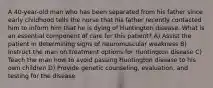 A 40-year-old man who has been separated from his father since early childhood tells the nurse that his father recently contacted him to inform him that he is dying of Huntington disease. What is an essential component of care for this patient? A) Assist the patient in determining signs of neuromuscular weakness B) Instruct the man on treatment options for Huntington disease C) Teach the man how to avoid passing Huntington disease to his own children D) Provide genetic counseling, evaluation, and testing for the disease