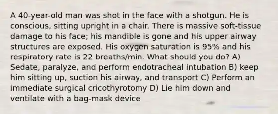 A 40-year-old man was shot in the face with a shotgun. He is conscious, sitting upright in a chair. There is massive soft-tissue damage to his face; his mandible is gone and his upper airway structures are exposed. His oxygen saturation is 95% and his respiratory rate is 22 breaths/min. What should you do? A) Sedate, paralyze, and perform endotracheal intubation B) keep him sitting up, suction his airway, and transport C) Perform an immediate surgical cricothyrotomy D) Lie him down and ventilate with a bag-mask device