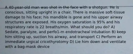 A 40-year-old man was shot in the face with a shotgun. He is conscious, sitting upright in a chair. There is massive soft-tissue damage to his face; his mandible is gone and his upper airway structures are exposed. His oxygen saturation is 95% and his respiratory rate is 22 breaths/min. What should you do? A) Sedate, paralyze, and perfo1-m endotracheal intubation B) keep him sitting up, suction his airway, and transport C) Perform an immediate urgical cricothyrotomy D) Lie him down and ventilate with a bag-mask device