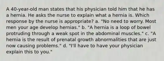 A 40-year-old man states that his physician told him that he has a hernia. He asks the nurse to explain what a hernia is. Which response by the nurse is appropriate? a. "No need to worry. Most men your age develop hernias." b. "A hernia is a loop of bowel protruding through a weak spot in the abdominal muscles." c. "A hernia is the result of prenatal growth abnormalities that are just now causing problems." d. "I'll have to have your physician explain this to you."