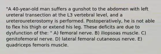 "A 40-year-old man suffers a gunshot to the abdomen with left ureteral transection at the L3 vertebral level, and a ureteroureterostomy is performed. Postoperatively, he is not able to flex his thigh or extend his leg. These deficits are due to dysfunction of the: " A) femoral nerve. B) iliopsoas muscle. C) genitofemoral nerve. D) lateral femoral cutaneous nerve. E) quadriceps femoris muscle.