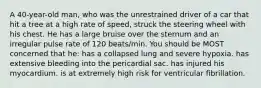 A 40-year-old man, who was the unrestrained driver of a car that hit a tree at a high rate of speed, struck the steering wheel with his chest. He has a large bruise over the sternum and an irregular pulse rate of 120 beats/min. You should be MOST concerned that he: has a collapsed lung and severe hypoxia. has extensive bleeding into the pericardial sac. has injured his myocardium. is at extremely high risk for ventricular fibrillation.