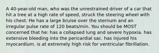 A 40-year-old man, who was the unrestrained driver of a car that hit a tree at a high rate of speed, struck the steering wheel with his chest. He has a large bruise over the sternum and an irregular pulse rate of 120 beats/min. You should be MOST concerned that he: has a collapsed lung and severe hypoxia. has extensive bleeding into the pericardial sac. has injured his myocardium. is at extremely high risk for ventricular fibrillation.