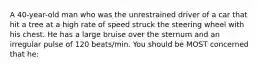 A 40-year-old man who was the unrestrained driver of a car that hit a tree at a high rate of speed struck the steering wheel with his chest. He has a large bruise over the sternum and an irregular pulse of 120 beats/min. You should be MOST concerned that he: