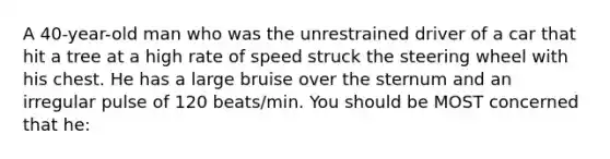 A 40-year-old man who was the unrestrained driver of a car that hit a tree at a high rate of speed struck the steering wheel with his chest. He has a large bruise over the sternum and an irregular pulse of 120 beats/min. You should be MOST concerned that he: