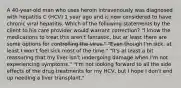 A 40-year-old man who uses heroin intravenously was diagnosed with hepatitis C (HCV) 1 year ago and is now considered to have chronic viral hepatitis. Which of the following statements by the client to his care provider would warrant correction? "I know the medications to treat this aren't fantastic, but at least there are some options for controlling the virus." "Even though I'm sick, at least I won't feel sick most of the time." "It's at least a bit reassuring that my liver isn't undergoing damage when I'm not experiencing symptoms." "I'm not looking forward to all the side effects of the drug treatments for my HCV, but I hope I don't end up needing a liver transplant."