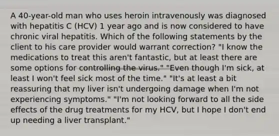 A 40-year-old man who uses heroin intravenously was diagnosed with hepatitis C (HCV) 1 year ago and is now considered to have chronic viral hepatitis. Which of the following statements by the client to his care provider would warrant correction? "I know the medications to treat this aren't fantastic, but at least there are some options for controlling the virus." "Even though I'm sick, at least I won't feel sick most of the time." "It's at least a bit reassuring that my liver isn't undergoing damage when I'm not experiencing symptoms." "I'm not looking forward to all the side effects of the drug treatments for my HCV, but I hope I don't end up needing a liver transplant."