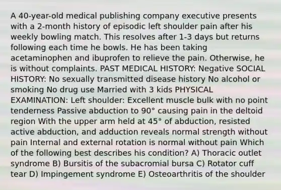 A 40-year-old medical publishing company executive presents with a 2-month history of episodic left shoulder pain after his weekly bowling match. This resolves after 1-3 days but returns following each time he bowls. He has been taking acetaminophen and ibuprofen to relieve the pain. Otherwise, he is without complaints. PAST MEDICAL HISTORY: Negative SOCIAL HISTORY: No sexually transmitted disease history No alcohol or smoking No drug use Married with 3 kids PHYSICAL EXAMINATION: Left shoulder: Excellent muscle bulk with no point tenderness Passive abduction to 90° causing pain in the deltoid region With the upper arm held at 45° of abduction, resisted active abduction, and adduction reveals normal strength without pain Internal and external rotation is normal without pain Which of the following best describes his condition? A) Thoracic outlet syndrome B) Bursitis of the subacromial bursa C) Rotator cuff tear D) Impingement syndrome E) Osteoarthritis of the shoulder