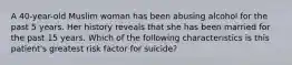 A 40-year-old Muslim woman has been abusing alcohol for the past 5 years. Her history reveals that she has been married for the past 15 years. Which of the following characteristics is this patient's greatest risk factor for suicide?