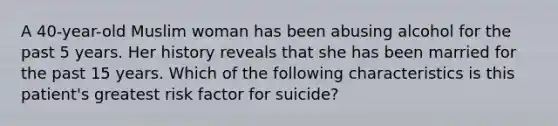 A 40-year-old Muslim woman has been abusing alcohol for the past 5 years. Her history reveals that she has been married for the past 15 years. Which of the following characteristics is this patient's greatest risk factor for suicide?