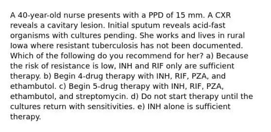 A 40-year-old nurse presents with a PPD of 15 mm. A CXR reveals a cavitary lesion. Initial sputum reveals acid-fast organisms with cultures pending. She works and lives in rural Iowa where resistant tuberculosis has not been documented. Which of the following do you recommend for her? a) Because the risk of resistance is low, INH and RIF only are sufficient therapy. b) Begin 4-drug therapy with INH, RIF, PZA, and ethambutol. c) Begin 5-drug therapy with INH, RIF, PZA, ethambutol, and streptomycin. d) Do not start therapy until the cultures return with sensitivities. e) INH alone is sufficient therapy.