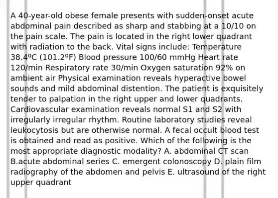 A 40-year-old obese female presents with sudden-onset acute abdominal pain described as sharp and stabbing at a 10/10 on the pain scale. The pain is located in the right lower quadrant with radiation to the back. Vital signs include: Temperature 38.4ºC (101.2ºF) Blood pressure 100/60 mmHg Heart rate 120/min Respiratory rate 30/min Oxygen saturation 92% on ambient air Physical examination reveals hyperactive bowel sounds and mild abdominal distention. The patient is exquisitely tender to palpation in the right upper and lower quadrants. Cardiovascular examination reveals normal S1 and S2 with irregularly irregular rhythm. Routine laboratory studies reveal leukocytosis but are otherwise normal. A fecal occult blood test is obtained and read as positive. Which of the following is the most appropriate diagnostic modality? A. abdominal CT scan B.acute abdominal series C. emergent colonoscopy D. plain film radiography of the abdomen and pelvis E. ultrasound of the right upper quadrant