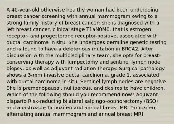 A 40-year-old otherwise healthy woman had been undergoing breast cancer screening with annual mammogram owing to a strong family history of breast cancer; she is diagnosed with a left breast cancer, clinical stage T1aN0M0, that is estrogen receptor- and progesterone receptor-positive, associated with ductal carcinoma in situ. She undergoes germline genetic testing and is found to have a deleterious mutation in BRCA2. After discussion with the multidisciplinary team, she opts for breast-conserving therapy with lumpectomy and sentinel lymph node biopsy, as well as adjuvant radiation therapy. Surgical pathology shows a 3-mm invasive ductal carcinoma, grade 1, associated with ductal carcinoma in situ. Sentinel lymph nodes are negative. She is premenopausal, nulliparous, and desires to have children. Which of the following should you recommend now? Adjuvant olaparib Risk-reducing bilateral salpingo-oophorectomy (BSO) and anastrozole Tamoxifen and annual breast MRI Tamoxifen; alternating annual mammogram and annual breast MRI