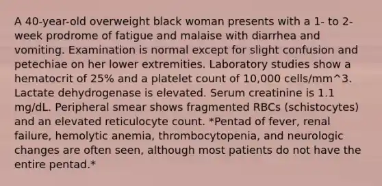 A 40-year-old overweight black woman presents with a 1- to 2-week prodrome of fatigue and malaise with diarrhea and vomiting. Examination is normal except for slight confusion and petechiae on her lower extremities. Laboratory studies show a hematocrit of 25% and a platelet count of 10,000 cells/mm^3. Lactate dehydrogenase is elevated. Serum creatinine is 1.1 mg/dL. Peripheral smear shows fragmented RBCs (schistocytes) and an elevated reticulocyte count. *Pentad of fever, renal failure, hemolytic anemia, thrombocytopenia, and neurologic changes are often seen, although most patients do not have the entire pentad.*