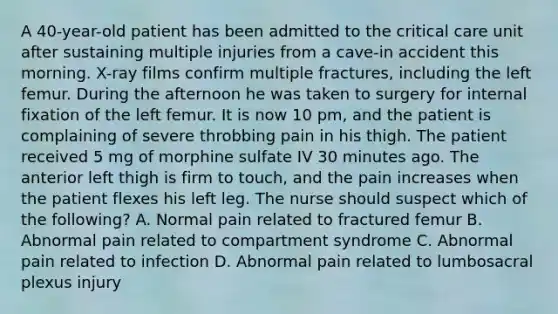 A 40-year-old patient has been admitted to the critical care unit after sustaining multiple injuries from a cave-in accident this morning. X-ray films confirm multiple fractures, including the left femur. During the afternoon he was taken to surgery for internal fixation of the left femur. It is now 10 pm, and the patient is complaining of severe throbbing pain in his thigh. The patient received 5 mg of morphine sulfate IV 30 minutes ago. The anterior left thigh is firm to touch, and the pain increases when the patient flexes his left leg. The nurse should suspect which of the following? A. Normal pain related to fractured femur B. Abnormal pain related to compartment syndrome C. Abnormal pain related to infection D. Abnormal pain related to lumbosacral plexus injury