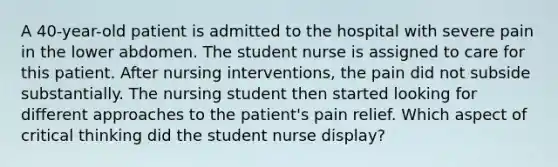 A 40-year-old patient is admitted to the hospital with severe pain in the lower abdomen. The student nurse is assigned to care for this patient. After nursing interventions, the pain did not subside substantially. The nursing student then started looking for different approaches to the patient's pain relief. Which aspect of critical thinking did the student nurse display?