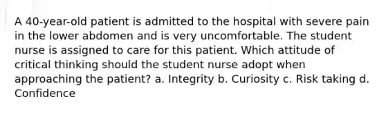 A 40-year-old patient is admitted to the hospital with severe pain in the lower abdomen and is very uncomfortable. The student nurse is assigned to care for this patient. Which attitude of critical thinking should the student nurse adopt when approaching the patient? a. Integrity b. Curiosity c. Risk taking d. Confidence