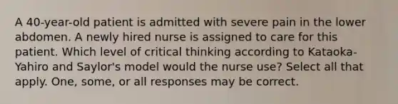 A 40-year-old patient is admitted with severe pain in the lower abdomen. A newly hired nurse is assigned to care for this patient. Which level of critical thinking according to Kataoka-Yahiro and Saylor's model would the nurse use? Select all that apply. One, some, or all responses may be correct.