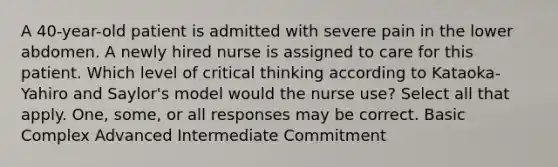 A 40-year-old patient is admitted with severe pain in the lower abdomen. A newly hired nurse is assigned to care for this patient. Which level of critical thinking according to Kataoka-Yahiro and Saylor's model would the nurse use? Select all that apply. One, some, or all responses may be correct. Basic Complex Advanced Intermediate Commitment