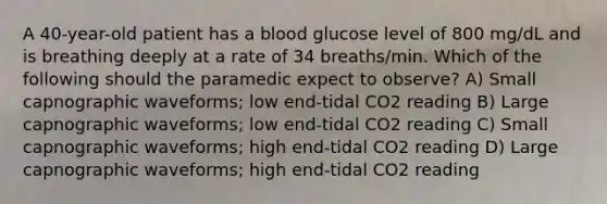 A 40-year-old patient has a blood glucose level of 800 mg/dL and is breathing deeply at a rate of 34 breaths/min. Which of the following should the paramedic expect to observe? A) Small capnographic waveforms; low end-tidal CO2 reading B) Large capnographic waveforms; low end-tidal CO2 reading C) Small capnographic waveforms; high end-tidal CO2 reading D) Large capnographic waveforms; high end-tidal CO2 reading