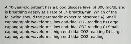 A 40-year-old patient has a blood glucose level of 800 mg/dL and is breathing deeply at a rate of 34 breaths/min. Which of the following should the paramedic expect to observe? A) Small capnographic waveforms; low end-tidal CO2 reading B) Large capnographic waveforms; low end-tidal CO2 reading C) Small capnographic waveforms; high end-tidal CO2 read ing D) Large capnographic waveforms; high end-tidal CO2 reading