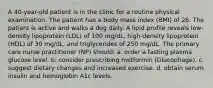 A 40-year-old patient is in the clinic for a routine physical examination. The patient has a body mass index (BMI) of 26. The patient is active and walks a dog daily. A lipid profile reveals low-density lipoprotein (LDL) of 100 mg/dL, high-density lipoprotein (HDL) of 30 mg/dL, and triglycerides of 250 mg/dL. The primary care nurse practitioner (NP) should: a. order a fasting plasma glucose level. b. consider prescribing metformin (Glucophage). c. suggest dietary changes and increased exercise. d. obtain serum insulin and hemoglobin A1c levels.