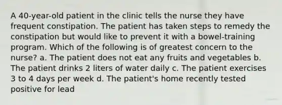 A 40-year-old patient in the clinic tells the nurse they have frequent constipation. The patient has taken steps to remedy the constipation but would like to prevent it with a bowel-training program. Which of the following is of greatest concern to the nurse? a. The patient does not eat any fruits and vegetables b. The patient drinks 2 liters of water daily c. The patient exercises 3 to 4 days per week d. The patient's home recently tested positive for lead