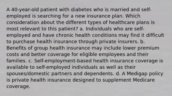 A 40-year-old patient with diabetes who is married and self-employed is searching for a new insurance plan. Which consideration about the different types of healthcare plans is most relevant to this patient? a. Individuals who are self-employed and have chronic health conditions may find it difficult to purchase health insurance through private insurers. b. Benefits of group health insurance may include lower premium costs and better coverage for eligible employees and their families. c. Self-employment-based health insurance coverage is available to self-employed individuals as well as their spouses/domestic partners and dependents. d. A Medigap policy is private health insurance designed to supplement Medicare coverage.