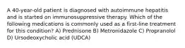 A 40-year-old patient is diagnosed with autoimmune hepatitis and is started on immunosuppressive therapy. Which of the following medications is commonly used as a first-line treatment for this condition? A) Prednisone B) Metronidazole C) Propranolol D) Ursodeoxycholic acid (UDCA)