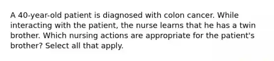 A 40-year-old patient is diagnosed with colon cancer. While interacting with the patient, the nurse learns that he has a twin brother. Which nursing actions are appropriate for the patient's brother? Select all that apply.