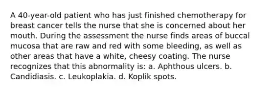 A 40-year-old patient who has just finished chemotherapy for breast cancer tells the nurse that she is concerned about her mouth. During the assessment the nurse finds areas of buccal mucosa that are raw and red with some bleeding, as well as other areas that have a white, cheesy coating. The nurse recognizes that this abnormality is: a. Aphthous ulcers. b. Candidiasis. c. Leukoplakia. d. Koplik spots.