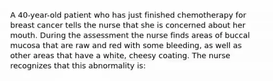 A 40-year-old patient who has just finished chemotherapy for breast cancer tells the nurse that she is concerned about her mouth. During the assessment the nurse finds areas of buccal mucosa that are raw and red with some bleeding, as well as other areas that have a white, cheesy coating. The nurse recognizes that this abnormality is: