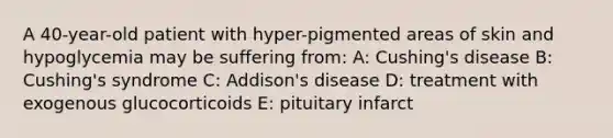 A 40-year-old patient with hyper-pigmented areas of skin and hypoglycemia may be suffering from: A: Cushing's disease B: Cushing's syndrome C: Addison's disease D: treatment with exogenous glucocorticoids E: pituitary infarct