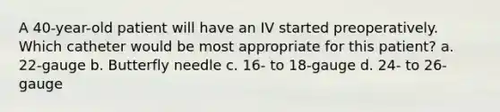 A 40-year-old patient will have an IV started preoperatively. Which catheter would be most appropriate for this patient? a. 22-gauge b. Butterfly needle c. 16- to 18-gauge d. 24- to 26-gauge