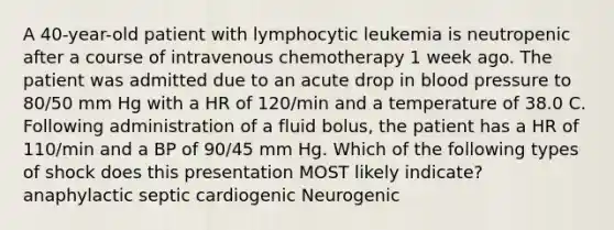 A 40-year-old patient with lymphocytic leukemia is neutropenic after a course of intravenous chemotherapy 1 week ago. The patient was admitted due to an acute drop in blood pressure to 80/50 mm Hg with a HR of 120/min and a temperature of 38.0 C. Following administration of a fluid bolus, the patient has a HR of 110/min and a BP of 90/45 mm Hg. Which of the following types of shock does this presentation MOST likely indicate? anaphylactic septic cardiogenic Neurogenic