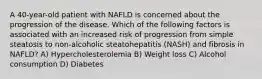 A 40-year-old patient with NAFLD is concerned about the progression of the disease. Which of the following factors is associated with an increased risk of progression from simple steatosis to non-alcoholic steatohepatitis (NASH) and fibrosis in NAFLD? A) Hypercholesterolemia B) Weight loss C) Alcohol consumption D) Diabetes