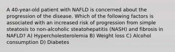 A 40-year-old patient with NAFLD is concerned about the progression of the disease. Which of the following factors is associated with an increased risk of progression from simple steatosis to non-alcoholic steatohepatitis (NASH) and fibrosis in NAFLD? A) Hypercholesterolemia B) Weight loss C) Alcohol consumption D) Diabetes