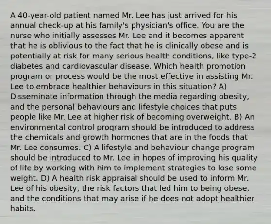 A 40-year-old patient named Mr. Lee has just arrived for his annual check-up at his family's physician's office. You are the nurse who initially assesses Mr. Lee and it becomes apparent that he is oblivious to the fact that he is clinically obese and is potentially at risk for many serious health conditions, like type-2 diabetes and cardiovascular disease. Which health promotion program or process would be the most effective in assisting Mr. Lee to embrace healthier behaviours in this situation? A) Disseminate information through the media regarding obesity, and the personal behaviours and lifestyle choices that puts people like Mr. Lee at higher risk of becoming overweight. B) An environmental control program should be introduced to address the chemicals and growth hormones that are in the foods that Mr. Lee consumes. C) A lifestyle and behaviour change program should be introduced to Mr. Lee in hopes of improving his quality of life by working with him to implement strategies to lose some weight. D) A health risk appraisal should be used to inform Mr. Lee of his obesity, the risk factors that led him to being obese, and the conditions that may arise if he does not adopt healthier habits.