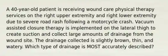 A 40-year-old patient is receiving wound care physical therapy services on the right upper extremity and right lower extremity due to severe road rash following a motorcycle crash. Vacuum assisted closure therapy is implemented on the lateral thigh to create suction and collect large amounts of drainage from the wound site. The drainage collected is slightly brown, thin, and watery. Which type of drainage is MOST accurately described?