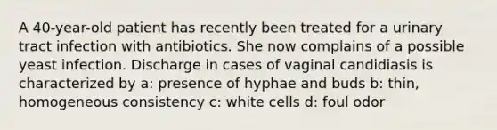 A 40-year-old patient has recently been treated for a urinary tract infection with antibiotics. She now complains of a possible yeast infection. Discharge in cases of vaginal candidiasis is characterized by a: presence of hyphae and buds b: thin, homogeneous consistency c: white cells d: foul odor