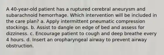 A 40-year-old patient has a ruptured cerebral aneurysm and subarachnoid hemorrhage. Which intervention will be included in the care plan? a. Apply intermittent pneumatic compression stockings. b. Assist to dangle on edge of bed and assess for dizziness. c. Encourage patient to cough and deep breathe every 4 hours. d. Insert an oropharyngeal airway to prevent airway obstruction.